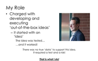 My Role
• Charged with
developing and
executing
‘out-of-the-box ideas’
– It started with an
‘idea’
The idea was tested…
…and it worked!
There was no true ‘data’ to support this idea.
It required a test and a risk!
That is what I do!
 