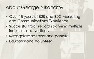 About George Nikanorov
• Over 15 years of B2B and B2C Marketing
and Communications Experience
• Successful track record spanning multiple
industries and verticals
• Recognized speaker and panelist
• Educator and Volunteer
 