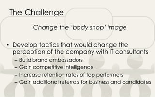 The Challenge
Change the ‘body shop’ image
• Develop tactics that would change the
perception of the company with IT consultants
– Build brand ambassadors
– Gain competitive intelligence
– Increase retention rates of top performers
– Gain additional referrals for business and candidates
 