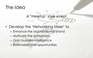 The Idea
A ‘meetup’ style event
• Develop the ‘Networking Mixer’ to
– Enhance the organizational brand
– Motivate the consultants
– Gain business intelligence
– Build additional opportunities
 