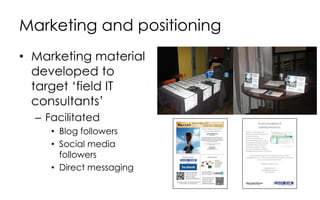 Marketing and positioning
• Marketing material
developed to
target ‘field IT
consultants’
– Facilitated
• Blog followers
• Social media
followers
• Direct messaging
 