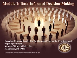 Learning-Centered Leadership Development Program for Practicing and
Aspiring Principals
Western Michigan University
Kalamazoo, MI 49008
A Project funded by the United States Department of Education (USDOE), Washing, DC: 2010
Module 1: Data-Informed Decision-Making
 