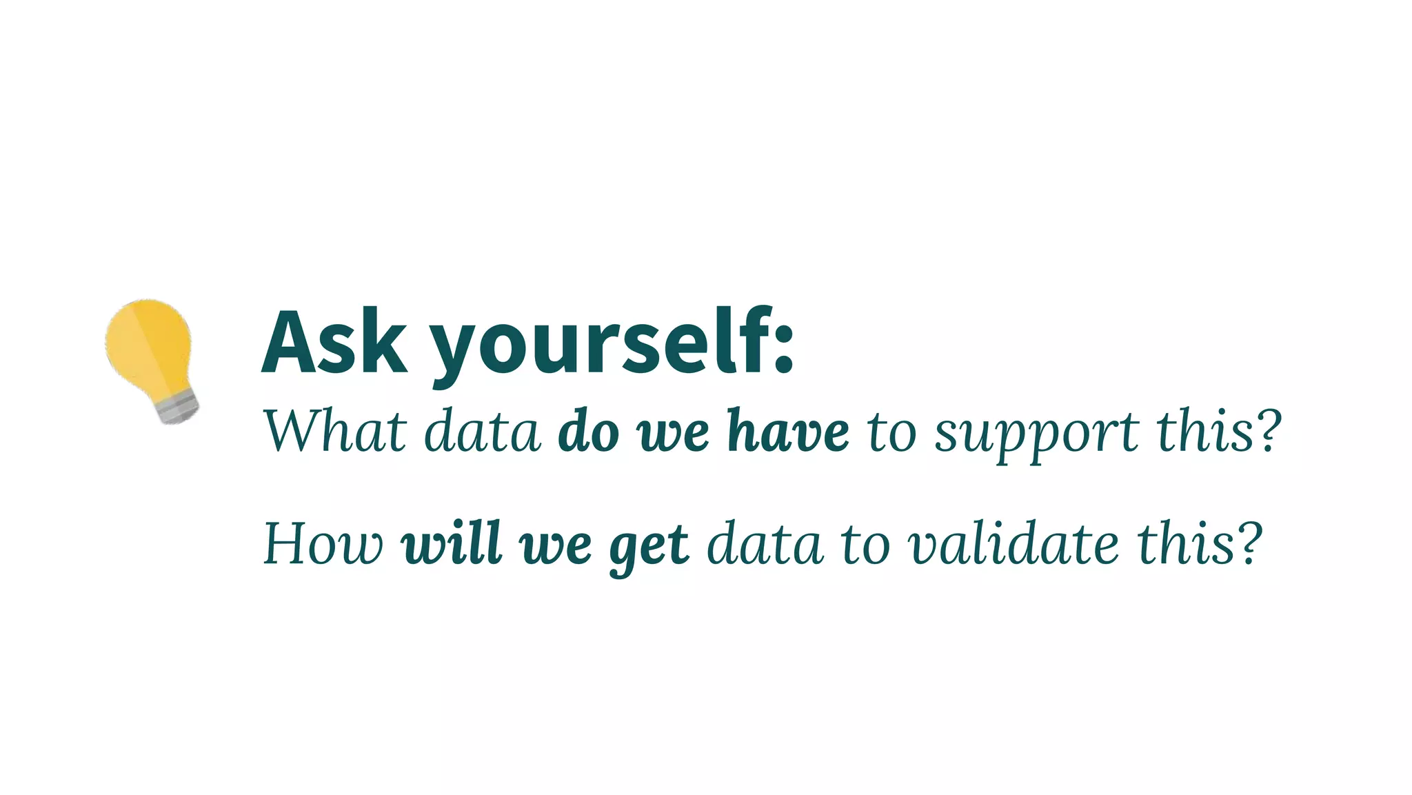 Ask yourself:
What data do we have to support this?
How will we get data to validate this?
 