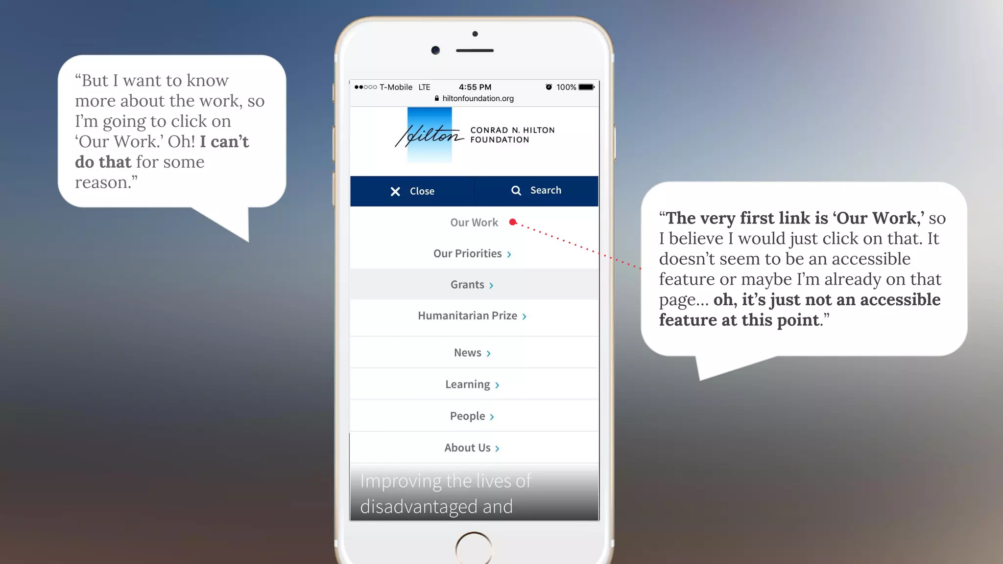 “But I want to know
more about the work, so
I’m going to click on
‘Our Work.’ Oh! I can’t
do that for some
reason.”
“The very first link is ‘Our Work,’ so
I believe I would just click on that. It
doesn’t seem to be an accessible
feature or maybe I’m already on that
page… oh, it’s just not an accessible
feature at this point.”
 