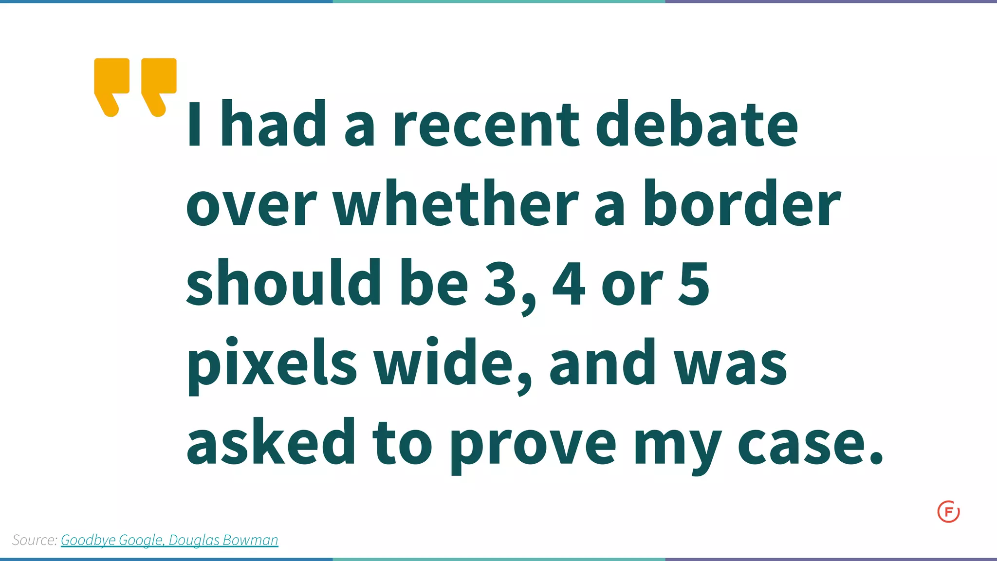I had a recent debate
over whether a border
should be 3, 4 or 5
pixels wide, and was
asked to prove my case.
Source: Goodbye Google, Douglas Bowman
 