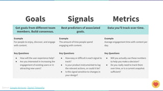 Source: Google Ventures, Digital Telepathy
Goals Signals Metrics
Get goals from different team
members. Build consensus.
Best predictors of associated
goals.
Data you’ll track over time.
Example
For people to enjoy, discover, and engage
with content.
Example
The amount of time people spend
engaging with content.
Example
Average engagement time with content per
day.
Key Questions
● How will the user experience help?
● Are you interested in increasing the
engagement of existing users or in
attracting new users?
Key Questions
● How easy or difficult is each signal to
track?
● Is your product instrumented to log
the relevant actions, or could it be?
● Is this signal sensitive to changes in
your design?
Key Questions
● Will you actually use these numbers
to help you make a decision?
● Do you really need to track them
over time, or is a current snapshot
sufficient?
 