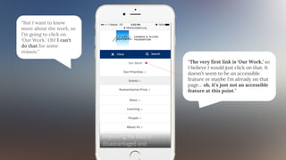 “But I want to know
more about the work, so
I’m going to click on
‘Our Work.’ Oh! I can’t
do that for some
reason.”
“The very first link is ‘Our Work,’ so
I believe I would just click on that. It
doesn’t seem to be an accessible
feature or maybe I’m already on that
page… oh, it’s just not an accessible
feature at this point.”
 