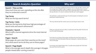 Search Analytics Question Why ask?
Search + Time on Site
How much time are users spending on the site after
they've conducted a search?
If users are spending a significant amount of time on the site after a search, and
the average search depth is high, it suggests users are finding value in search
and combing through the site to learn more, especially when a site is content rich
the way this site is. It is also an indicator that the user is well engaged.
Top Terms
What are the top search terms?
This will help us understand the type of content people are looking for and can
help inform content hierarchy.
Top Terms + Exits
What are the top terms that have high percentages of
search exits and search refinements?
This may indicate that the content users are searching for doesn't exist.
Channels + Search
Which traffic channel segments drive the most internal
searches?
If they are using the search to refine, it could mean that they didn’t find the site
from the right landing page.
Pages + Search
What pages do users start their searches on the most?
And, what search terms do they use on those pages?
From there we can look at those pages and determine how those pages are
structured, and if the information they were looking for is obvious and easy to
find on that page.
Search + Page Depth
What is the average search depth (the average # of pages
people viewed after running a search)?
An average search depth higher than 2 usually means people don’t find what
they want from the first search.
 