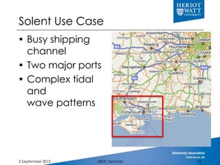 Solent Use Case
 Busy shipping
channel
 Two major ports
 Complex tidal
and
wave patterns
2 September 2015 UBDC Seminar ...