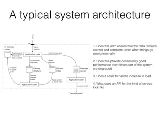 1. Does this arch ensure that the data remains
correct and complete, even when things go
wrong internally
2. Does this provide consistently good
performance even when part of the system
are degraded
3. Does it scale to handle increase in load
4. What does an API for this kind of service
look like
A typical system architecture
 