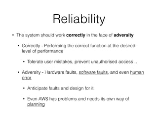 Reliability
• The system should work correctly in the face of adversity
• Correctly - Performing the correct function at the desired
level of performance
• Tolerate user mistakes, prevent unauthorised access …
• Adversity - Hardware faults, software faults, and even human
error
• Anticipate faults and design for it
• Even AWS has problems and needs its own way of
planning
 