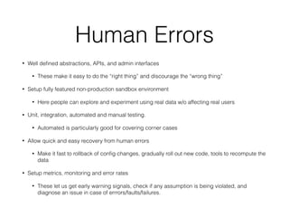 Human Errors
• Well deﬁned abstractions, APIs, and admin interfaces
• These make it easy to do the “right thing” and discourage the “wrong thing”
• Setup fully featured non-production sandbox environment
• Here people can explore and experiment using real data w/o affecting real users
• Unit, integration, automated and manual testing.
• Automated is particularly good for covering corner cases
• Allow quick and easy recovery from human errors
• Make it fast to rollback of conﬁg changes, gradually roll out new code, tools to recompute the
data
• Setup metrics, monitoring and error rates
• These let us get early warning signals, check if any assumption is being violated, and
diagnose an issue in case of errrors/faults/failures.
 