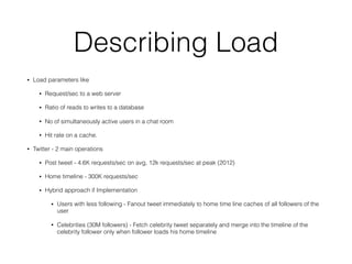 Describing Load
• Load parameters like
• Request/sec to a web server
• Ratio of reads to writes to a database
• No of simultaneously active users in a chat room
• Hit rate on a cache.
• Twitter - 2 main operations
• Post tweet - 4.6K requests/sec on avg, 12k requests/sec at peak (2012)
• Home timeline - 300K requests/sec
• Hybrid approach if Implementation
• Users with less following - Fanout tweet immediately to home time line caches of all followers of the
user
• Celebrities (30M followers) - Fetch celebrity tweet separately and merge into the timeline of the
celebrity follower only when follower loads his home timeline
 