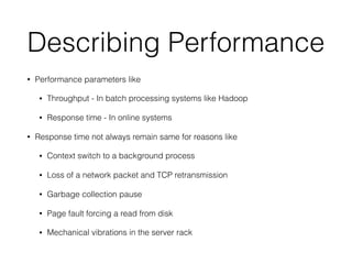 Describing Performance
• Performance parameters like
• Throughput - In batch processing systems like Hadoop
• Response time - In online systems
• Response time not always remain same for reasons like
• Context switch to a background process
• Loss of a network packet and TCP retransmission
• Garbage collection pause
• Page fault forcing a read from disk
• Mechanical vibrations in the server rack
 