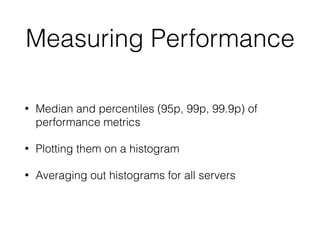 Measuring Performance
• Median and percentiles (95p, 99p, 99.9p) of
performance metrics
• Plotting them on a histogram
• Averaging out histograms for all servers
 