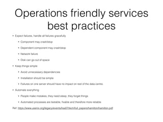 Operations friendly services
best practices
• Expect failures, handle all failures gracefully
• Component may crash/stop
• Dependent component may crash/stop
• Network failure
• Disk can go out of space
• Keep things simple
• Avoid unnecessary dependencies
• Installation should be simple
• Failures on one server should have no impact on rest of the data centre.
• Automate everything
• People make mistakes, they need sleep, they forget things
• Automated processes are testable, ﬁxable and therefore more reliable
Ref: https://www.usenix.org/legacy/events/lisa07/tech/full_papers/hamilton/hamilton.pdf
 