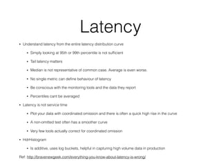Latency
• Understand latency from the entire latency distribution curve
• Simply looking at 95th or 99th percentile is not sufﬁcient
• Tail latency matters
• Median is not representative of common case. Average is even worse.
• No single metric can deﬁne behaviour of latency
• Be conscious with the monitoring tools and the data they report
• Percentiles cant be averaged
• Latency is not service time
• Plot your data with coordinated omission and there is often a quick high rise in the curve
• A non-omitted test often has a smoother curve
• Very few tools actually correct for coordinated omission
• HdrHistogram
• Is additive, uses log buckets, helpful in capturing high volume data in production
Ref: http://bravenewgeek.com/everything-you-know-about-latency-is-wrong/
 