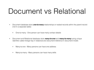 Document vs Relational
• Document database store one-to-many relationships or nested records within the parent record
(not in a separate table)
• One-to-many - One person can have many contact details
• Document and Relational database store many-to-one and many-to-many using unique
identiﬁer called foreign key in relational and document reference in document model.
• Many-to-one - Many persons can have one address
• Many-to-many - Many persons can have many skills
 