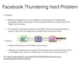Facebook Thundering herd Problem
• Problem:
• Millions of people tune in to a celebrity Live broadcast simultaneously,
potentially 100s of thousands of video requests will see a cache miss at the
Edge Cache servers.
• This results in excessive queries to the Origin Cache and Live processing
servers, which are not designed to handle high concurrent loads.
• Solution:
• Create request queues at the Edge cache servers,
• Allowing one request to go through to the livestream server and return the content
to the Edge cache, where it is distributed to the rest of the queue all at once.
Ref: https://code.facebook.com/posts/1653074404941839/under-the-hood-
broadcasting-live-video-to-millions/
 