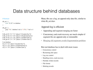 Data structure behind databases
#!/bin/bash
db_set () {
echo "$1,$2" >> database
}
db_get () {
grep "^$1," database | sed -e "s/^$1,//" | tail -n 1
}
$ db_set 81 '{"x":"11","places":["London Eye"]}'  
$ db_set 42 '{"x":"23","places":["Exploratorium"]}'  
$ db_set 42 '{"x":"35","places":["Golden Gate"]}'  
$ db_get 42 '{"x":"35","places":["Golden Gate"]}'
$ cat database 
81,{"x":"11","place":["London Eye"]}  
42,{"x":"23","places":["Exploratorium"]} 
42,{“x":"35","places":["Golden Gate"]}
Many dbs use a log, an append-only data ﬁle, similar to
what db_set does
But real database has to deal with more issues
• Concurrency control
• Reclaiming disk space
• Log size control
• Handling errors, crash recovery
• Partially written records
• File format
• Deleting records
Append-log is efﬁcient
• Appending and segment merging are faster
• Concurrency and crash recovery are much simpler if
segment ﬁle are append-only or immutable
• Merging old segments avoids fragmentation problem
 