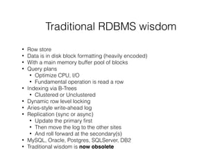 Traditional RDBMS wisdom
• Row store
• Data is in disk block formatting (heavily encoded)
• With a main memory buffer pool of blocks
• Query plans
• Optimize CPU, I/O
• Fundamental operation is read a row
• Indexing via B-Trees
• Clustered or Unclustered
• Dynamic row level locking
• Aries-style write-ahead log
• Replication (sync or async)
• Update the primary ﬁrst
• Then move the log to the other sites
• And roll forward at the secondary(s)
• MySQL, Oracle, Postgres, SQLServer, DB2
• Traditional wisdom is now obsolete
 
