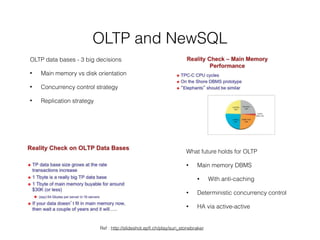 OLTP and NewSQL
What future holds for OLTP
• Main memory DBMS
• With anti-caching
• Deterministic concurrency control
• HA via active-active
OLTP data bases - 3 big decisions
• Main memory vs disk orientation
• Concurrency control strategy
• Replication strategy
Ref : http://slideshot.epﬂ.ch/play/suri_stonebraker
 