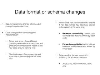 Data format or schema changes
• Data format/schema change often needs a
change in application code
• Code changes often cannot happen
instantaneously
• Server side apps - Staged Rollout
(installing new codes in some nodes and
gradually installing to other nodes as the
new code is found working ﬁne)
• Client side apps - Some user may and
some may not install upgrade for some
time
• Hence old & new versions of code, and old
& new data formats may potentially coexist
in the system at the same time.
• Backward compatibility - Newer code
can read data that was written by older
code
• Forward compatibility (trickier)- Older
code can read data that was written by
newer code
• Data encoding formats supports in
achieving the above requirements
• JSON, XML, Protocol Buffers, Thrift,
Avro
 