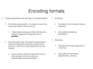 Encoding formats
• Programs generally work with data in 2 representations
• In-memory representation - As object, structs, lists,
array, hash tables, trees and so on.
• These data structures are often optimised for
efﬁcient usage by CPU typically using
pointers
• Disk File and/or Over the network representation -
A self contained byte sequence of bytes to be
stored in a disk ﬁle or to be transferred over the
network
• Since a pointer wouldn’t make sense to any
other process, this and in-memory
representation are quite different
• Encoding
• Translation from in-memory to byte
sequence
• Also called marshalling,
serialisation
• Decoding
• Translation from byte sequence to
in-memory
• Also called unmarshalling,
deserialisation, parsing
 
