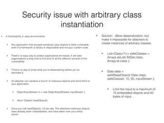 Security issue with arbitrary class
instantiation
• A Vulnerability in Java environments
• Any application that accepts serialized Java objects is likely vulnerable,
even if a framework or library is responsible and not your custom code.
• There’s no easy way to protect applications en-masse. It will take
organizations a long time to ﬁnd and ﬁx all the different variants of this
vulnerability.
• There’s no way to know what you’re deserializing before you’ve
decoded it.
• An attacker can serialize a bunch of malicious objects and send them to
your application.
• ObjectInputStream in = new ObjectInputStream( inputStream );
• return (Data)in.readObject();
• Once you call readObject(), it’s too late. The attackers malicious objects
have already been instantatiated, and have taken over your entire
server.
• Solution : Allow deserialization, but
make it impossible for attackers to
create instances of arbitrary classes.
• List<Class<?>> safeClasses =
Arrays.asList( BitSet.class,
ArrayList.class );
• Data data =
safeReadObject( Data.class,
safeClasses, 10, 50, inputStream );
• Limit the input to a maximum of
10 embedded objects and 50
bytes of input.
 