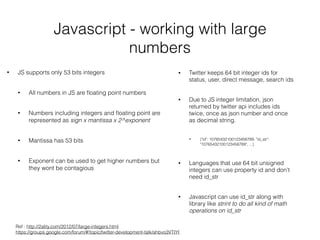 Javascript - working with large
numbers
• JS supports only 53 bits integers
• All numbers in JS are ﬂoating point numbers
• Numbers including integers and ﬂoating point are
represented as sign x mantissa x 2^exponent
• Mantissa has 53 bits
• Exponent can be used to get higher numbers but
they wont be contagious
• Twitter keeps 64 bit integer ids for
status, user, direct message, search ids
• Due to JS integer limitation, json
returned by twitter api includes ids
twice, once as json number and once
as decimal string.
• {"id": 10765432100123456789, "id_str":
"10765432100123456789", ...}
• Languages that use 64 bit unsigned
integers can use property id and don't
need id_str
• Javascript can use id_str along with
library like strint to do all kind of math
operations on id_str
Ref : http://2ality.com/2012/07/large-integers.html 
https://groups.google.com/forum/#!topic/twitter-development-talk/ahbvo3VTIYI
 