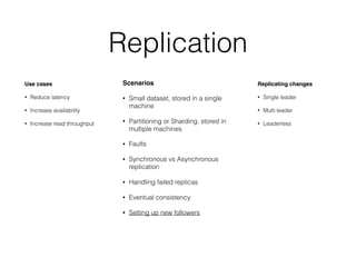 Replication
Use cases
• Reduce latency
• Increase availability
• Increase read throughput
Scenarios
• Small dataset, stored in a single
machine
• Partitioning or Sharding, stored in
multiple machines
• Faults
• Synchronous vs Asynchronous
replication
• Handling failed replicas
• Eventual consistency
• Setting up new followers
Replicating changes
• Single leader
• Multi leader
• Leaderless
 