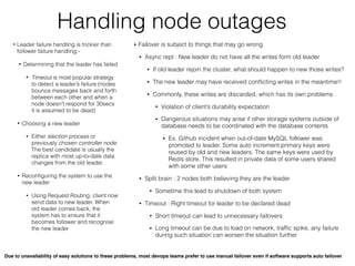 Handling node outages
• Leader failure handling is trickier than
follower failure handling:-
• Determining that the leader has failed
• Timeout is most popular strategy
to detect a leader’s failure (nodes
bounce messages back and forth
between each other and when a
node doesn't respond for 30secs
it is assumed to be dead)
• Choosing a new leader
• Either election process or
previously chosen controller node.
The best candidate is usually the
replica with most up-to-date data
changes from the old leader.
• Reconﬁguring the system to use the
new leader
• Using Request Routing, client now
send data to new leader. When
old leader comes back, the
system has to ensure that it
becomes follower and recognise
the new leader
• Failover is subject to things that may go wrong
• Async repl : New leader do not have all the writes form old leader
• If old leader rejoin the cluster, what should happen to new those writes?
• The new leader may have received conﬂicting writes in the meantime!!
• Commonly, these writes are discarded, which has its own problems
• Violation of client’s durability expectation
• Dangerous situations may arise if other storage systems outside of
database needs to be coordinated with the database contents
• Ex. Github incident when out-of-date MySQL follower was
promoted to leader. Some auto increment primary keys were
reused by old and new leaders. The same keys were used by
Redis store. This resulted in private data of some users shared
with some other users
• Split brain : 2 nodes both believing they are the leader
• Sometime this lead to shutdown of both system
• Timeout : Right timeout for leader to be declared dead
• Short timeout can lead to unnecessary failovers
• Long timeout can be due to load on network, trafﬁc spike, any failure
during such situation can worsen the situation further
Due to unavailability of easy solutions to these problems, most devops teams prefer to use manual failover even if software supports auto failover
 