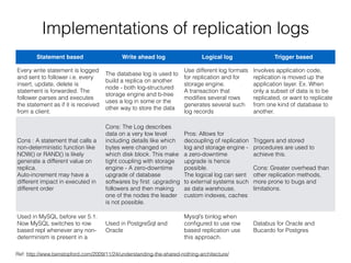 Implementations of replication logs
Statement based Write ahead log Logical log Trigger based
Every write statement is logged
and sent to follower i.e. every
insert, update, delete is
statement is forwarded. The
follower parses and executes
the statement as if it is received
from a client.
The database log is used to
build a replica on another
node - both log-structured
storage engine and b-tree
uses a log in some or the
other way to store the data
Use different log formats
for replication and for
storage engine. 
A transaction that
modiﬁes several rows
generates several such
log records
Involves application code,
replication is moved up the
application layer. Ex. When
only a subset of data is to be
replicated, or want to replicate
from one kind of database to
another.
Cons : A statement that calls a
non-deterministic function like
NOW() or RAND() is likely
generate a different value on
replica.  
Auto-increment may have a
different impact in executed in
different order
Cons: The Log describes
data on a very low level
including details like which
bytes were changed on
which disk block. This make
tight coupling with storage
engine - A zero-downtime
upgrade of database
softwares by ﬁrst upgrading
followers and then making
one of the nodes the leader
is not possible.
Pros: Allows for
decoupling of replication
log and storage engine -
a zero-downtime
upgrade is hence
possible. 
The logical log can sent
to external systems such
as data warehouse,
custom indexes, caches
Triggers and stored
procedures are used to
achieve this. 
 
Cons: Greater overhead than
other replication methods,
more prone to bugs and
limitations.
Used in MySQL before ver 5.1.
Now MySQL switches to row
based repl whenever any non-
determinism is present in a
statement
Used in PostgreSql and
Oracle
Mysql’s binlog when
conﬁgured to use row
based replication use
this approach.
Databus for Oracle and
Bucardo for Postgres
Ref: http://www.benstopford.com/2009/11/24/understanding-the-shared-nothing-architecture/
 