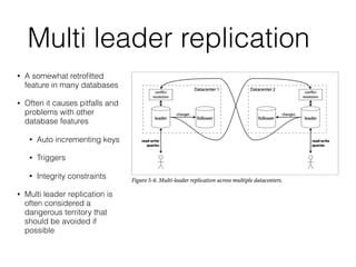 Multi leader replication
• A somewhat retroﬁtted
feature in many databases
• Often it causes pitfalls and
problems with other
database features
• Auto incrementing keys
• Triggers
• Integrity constraints
• Multi leader replication is
often considered a
dangerous territory that
should be avoided if
possible
 