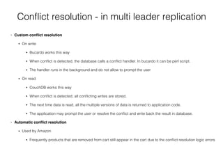 Conﬂict resolution - in multi leader replication
• Custom conﬂict resolution
• On write
• Bucardo works this way
• When conﬂict is detected, the database calls a conﬂict handler. In bucardo it can be perl script.
• The handler runs in the background and do not allow to prompt the user
• On read
• CouchDB works this way
• When conﬂict is detected, all conﬂicting writes are stored.
• The next time data is read, all the multiple versions of data is returned to application code.
• The application may prompt the user or resolve the conﬂict and write back the result in database.
• Automatic conﬂict resolution
• Used by Amazon
• Frequently products that are removed from cart still appear in the cart due to the conﬂict resolution logic errors
 