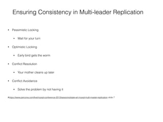 Ensuring Consistency in Multi-leader Replication
• Pessimistic Locking
• Wait for your turn
• Optimistic Locking
• Early bird gets the worm
• Conﬂict Resolution
• Your mother cleans up later
• Conﬂict Avoidance
• Solve the problem by not having it
#https://www.percona.com/live/mysql-conference-2013/sessions/state-art-mysql-multi-master-replication slide 7
 