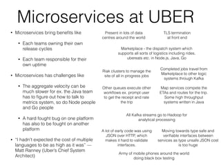 Microservices at UBER
• Microservices bring beneﬁts like
• Each teams owning their own
release cycles
• Each team responsible for their
own uptime
• Microservices has challenges like
• The aggregate velocity can be
much slower for ex. the Java team
has to ﬁgure out how to talk to
metrics system, so do Node people
and Go people
• A hard fought bug on one platform
has also to be fought on another
platform
• “I hadn't expected the cost of multiple
languages to be as high as it was” —
Matt Ranney (Uber’s Chief System
Architect)
Present in lots of data
centres around the world
TLS termination
at front end
Riak clusters to manage the
site of all in progress jobs
Completed jobs travel from
Marketplace to other logic
systems through Kafka
Marketplace - the dispatch system which
supports all sorts of logistics including rides,
ubereats etc. in Node.js, Java, Go
Other queues execute other
workﬂows ex. prompt user
to get the receipt and rate
the trip
Map services compete the
ETAs and routes for the trip.
Some high throughput
systems written in Java
All Kafka streams go to Hadoop for
analytical processing
Moving towards type safe and
veriﬁable interfaces between
services as type unsafe JSON cost
is too huge
A lot of early code was using
JSON over HTTP, which
makes it hard to validate
interfaces.
Army of mobile phones around the world
doing black box testing
 