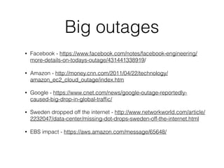 Big outages
• Facebook - https://www.facebook.com/notes/facebook-engineering/
more-details-on-todays-outage/431441338919/
• Amazon - http://money.cnn.com/2011/04/22/technology/
amazon_ec2_cloud_outage/index.htm
• Google - https://www.cnet.com/news/google-outage-reportedly-
caused-big-drop-in-global-trafﬁc/
• Sweden dropped off the internet - http://www.networkworld.com/article/
2232047/data-center/missing-dot-drops-sweden-off-the-internet.html
• EBS impact - https://aws.amazon.com/message/65648/
 