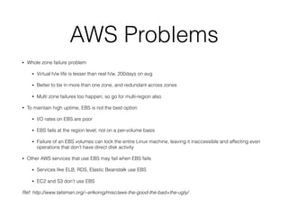 AWS Problems
• Whole zone failure problem
• Virtual h/w life is lesser than real h/w, 200days on avg
• Better to be in more than one zone, and redundant across zones
• Multi zone failures too happen, so go for multi-region also
• To maintain high uptime, EBS is not the best option
• I/O rates on EBS are poor
• EBS fails at the region level, not on a per-volume basis
• Failure of an EBS volumes can lock the entire Linux machine, leaving it inaccessible and affecting even
operations that don't have direct disk activity
• Other AWS services that use EBS may fail when EBS fails
• Services like ELB, RDS, Elastic Beanstalk use EBS
• EC2 and S3 don't use EBS
Ref: http://www.talisman.org/~erlkonig/misc/aws-the-good-the-bad+the-ugly/
 