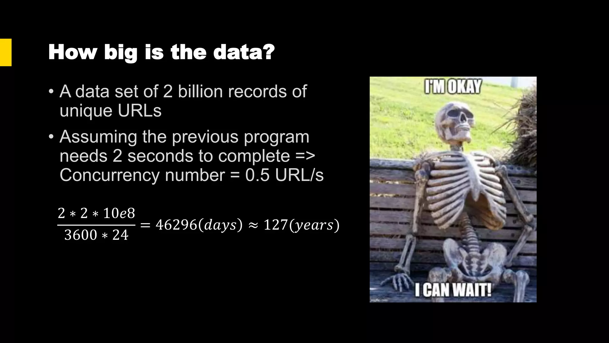 How big is the data?
• A data set of 2 billion records of
unique URLs
• Assuming the previous program
needs 2 seconds to complete =>
Concurrency number = 0.5 URL/s
2 ∗ 2 ∗ 10𝑒8
3600 ∗ 24
= 46296 𝑑𝑎𝑦𝑠 ≈ 127(𝑦𝑒𝑎𝑟𝑠)
 