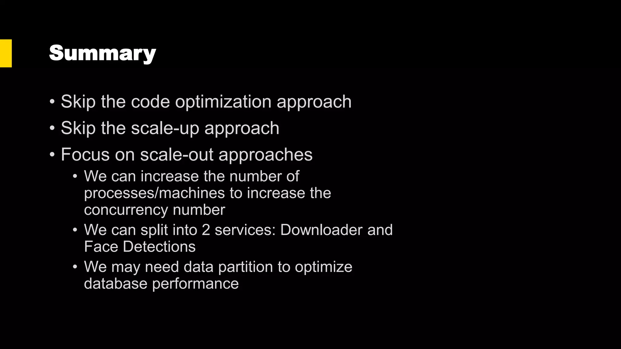 Summary
• Skip the code optimization approach
• Skip the scale-up approach
• Focus on scale-out approaches
• We can increase the number of
processes/machines to increase the
concurrency number
• We can split into 2 services: Downloader and
Face Detections
• We may need data partition to optimize
database performance
 