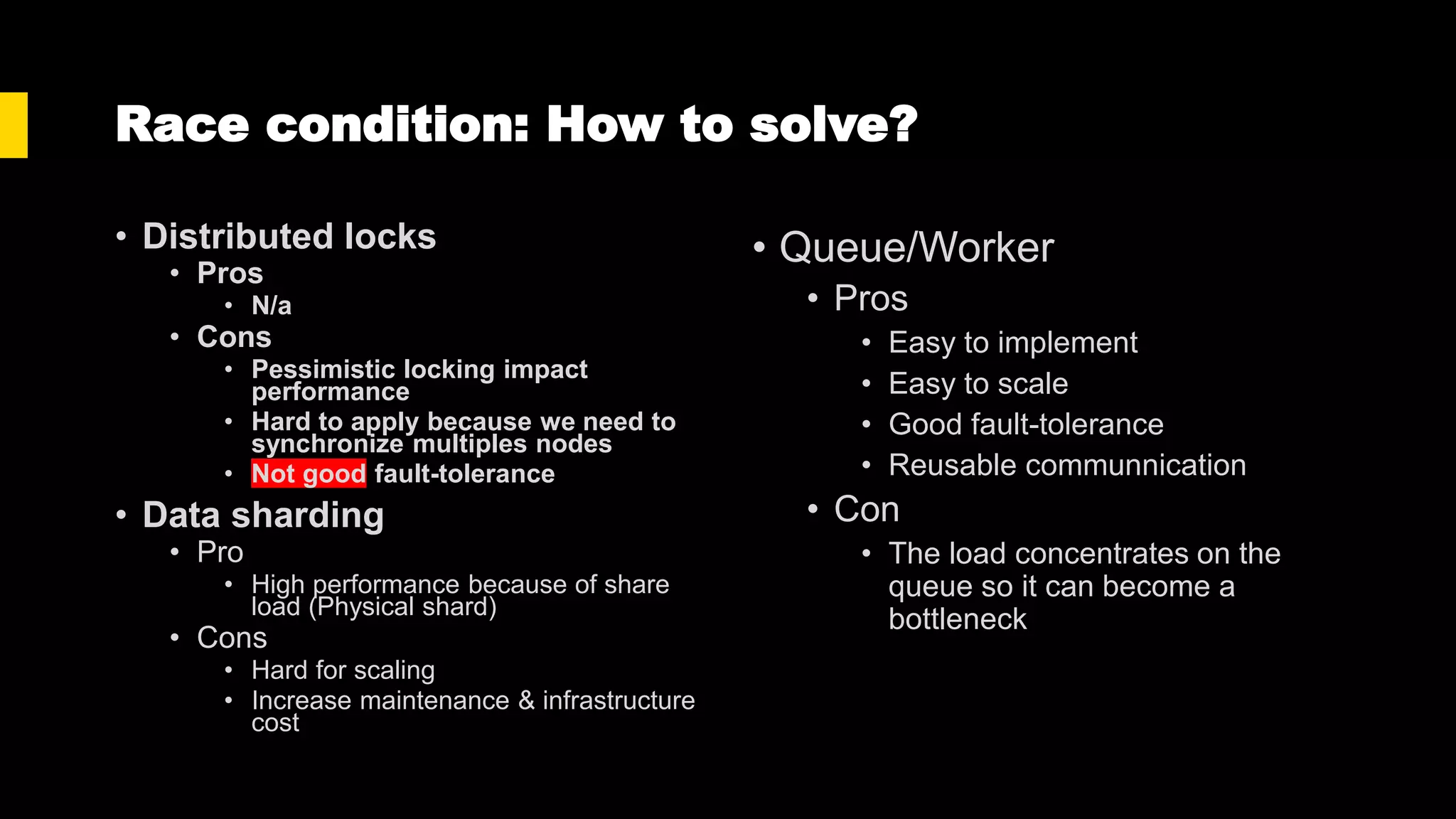 Race condition: How to solve?
• Distributed locks
• Pros
• N/a
• Cons
• Pessimistic locking impact
performance
• Hard to apply because we need to
synchronize multiples nodes
• Not good fault-tolerance
• Data sharding
• Pro
• High performance because of share
load (Physical shard)
• Cons
• Hard for scaling
• Increase maintenance & infrastructure
cost
• Queue/Worker
• Pros
• Easy to implement
• Easy to scale
• Good fault-tolerance
• Reusable communnication
• Con
• The load concentrates on the
queue so it can become a
bottleneck
 