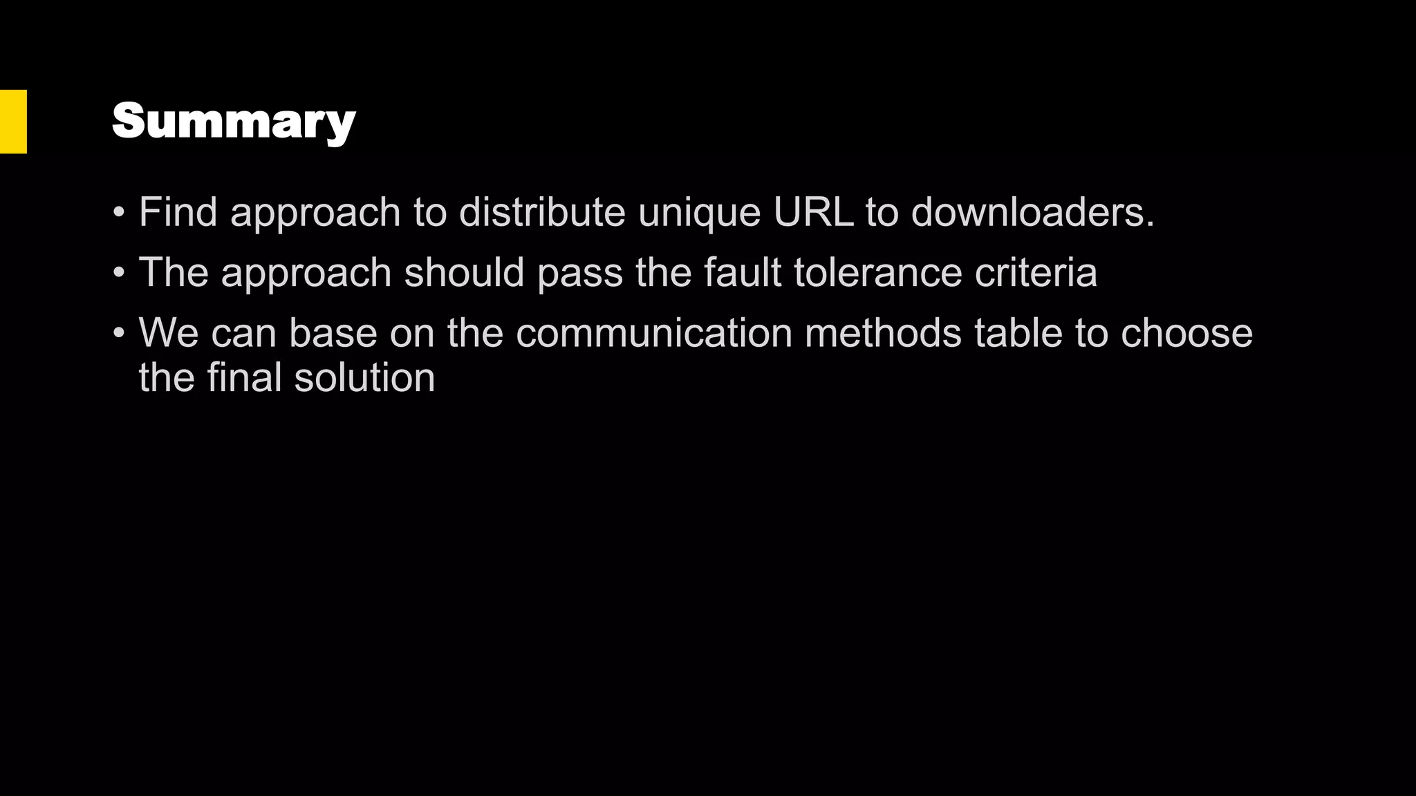 Summary
• Find approach to distribute unique URL to downloaders.
• The approach should pass the fault tolerance criteria
• We can base on the communication methods table to choose
the final solution
 