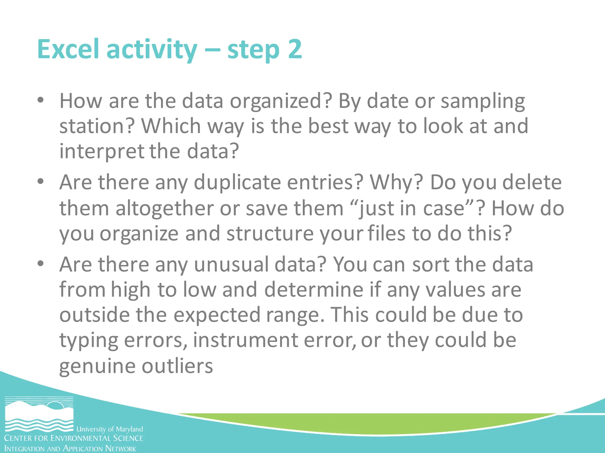 • How are the data organized? By date or sampling
station? Which way is the best way to look at and
interpret the data?
• Are there any duplicate entries? Why? Do you delete
them altogether or save them “just in case”? How do
you organize and structure your files to do this?
• Are there any unusual data? You can sort the data
from high to low and determine if any values are
outside the expected range. This could be due to
typing errors, instrument error,or they could be
genuine outliers
Excel activity – step 2
 
