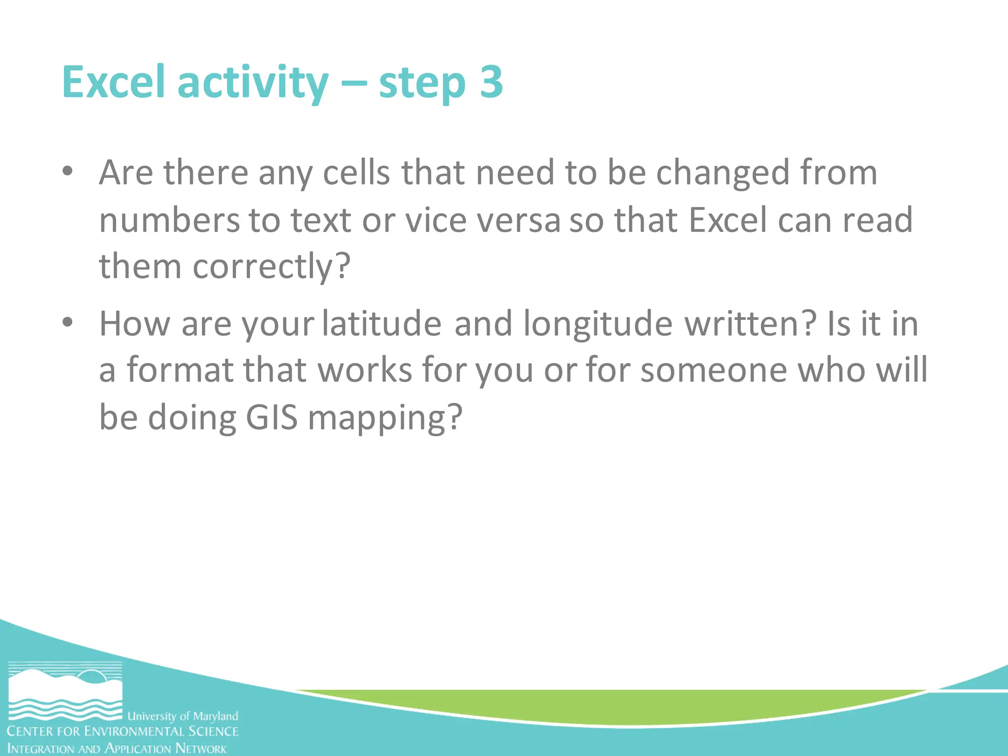• Are there any cells that need to be changed from
numbers to text or vice versa so that Excel can read
them correctly?
• How are your latitude and longitude written? Is it in
a format that works for you or for someone who will
be doing GIS mapping?
Excel activity – step 3
 