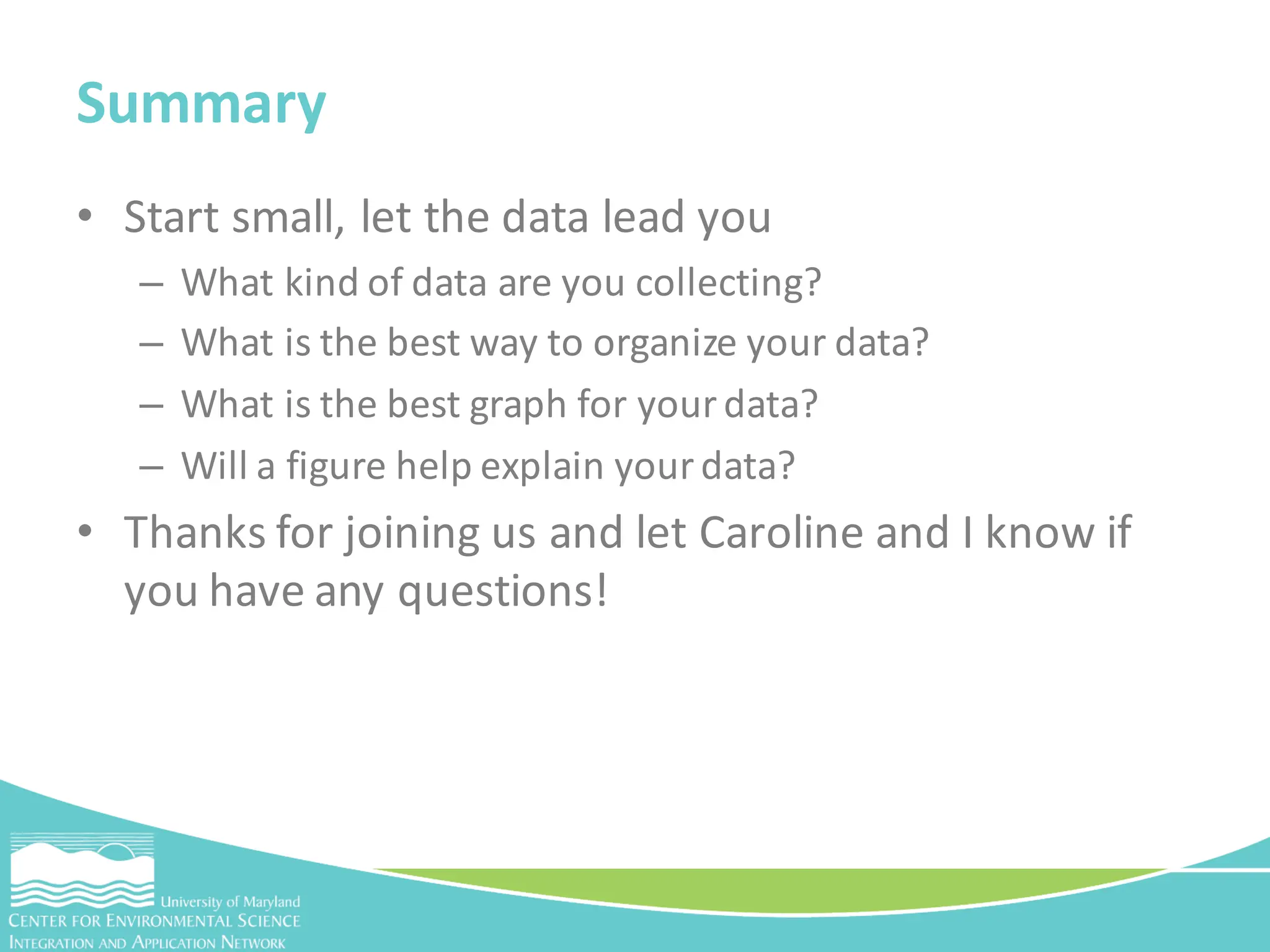 • Start small, let the data lead you
– What kind of data are you collecting?
– What is the best way to organize your data?
– What is the best graph for your data?
– Will a figure help explain your data?
• Thanks for joining us and let Caroline and I know if
you have any questions!
Summary
 