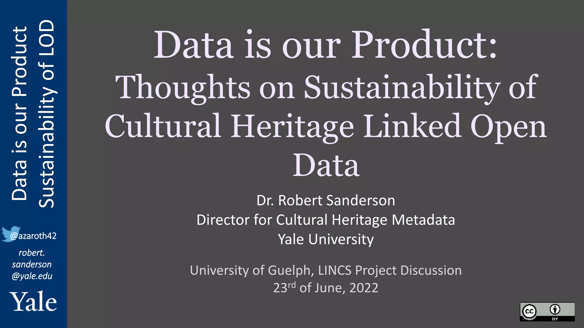 Data
is
our
Product
Sustainability
of
LOD
robert.
sanderson
@yale.edu
@azaroth42
Data is our Product:
Thoughts on Sustainability of
Cultural Heritage Linked Open
Data
University of Guelph, LINCS Project Discussion
23rd of June, 2022
Dr. Robert Sanderson
Director for Cultural Heritage Metadata
Yale University
 