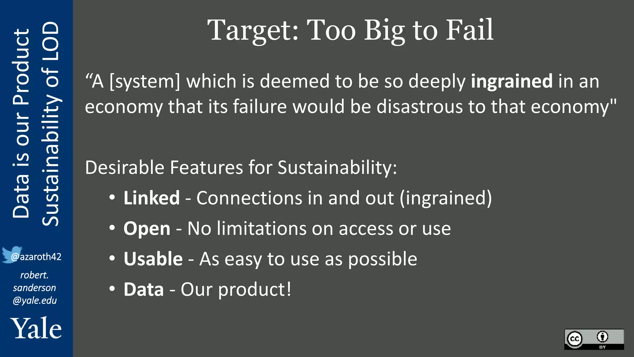 Data
is
our
Product
Sustainability
of
LOD
robert.
sanderson
@yale.edu
@azaroth42
Target: Too Big to Fail
“A [system] which is deemed to be so deeply ingrained in an
economy that its failure would be disastrous to that economy"
Desirable Features for Sustainability:
• Linked - Connections in and out (ingrained)
• Open - No limitations on access or use
• Usable - As easy to use as possible
• Data - Our product!
 