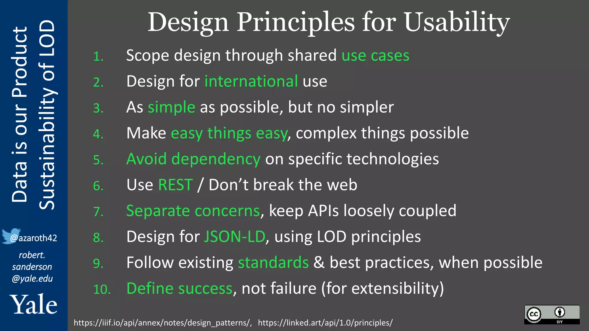 Data
is
our
Product
Sustainability
of
LOD
robert.
sanderson
@yale.edu
@azaroth42
Design Principles for Usability
1. Scope design through shared use cases
2. Design for international use
3. As simple as possible, but no simpler
4. Make easy things easy, complex things possible
5. Avoid dependency on specific technologies
6. Use REST / Don’t break the web
7. Separate concerns, keep APIs loosely coupled
8. Design for JSON-LD, using LOD principles
9. Follow existing standards & best practices, when possible
10. Define success, not failure (for extensibility)
https://iiif.io/api/annex/notes/design_patterns/, https://linked.art/api/1.0/principles/
 