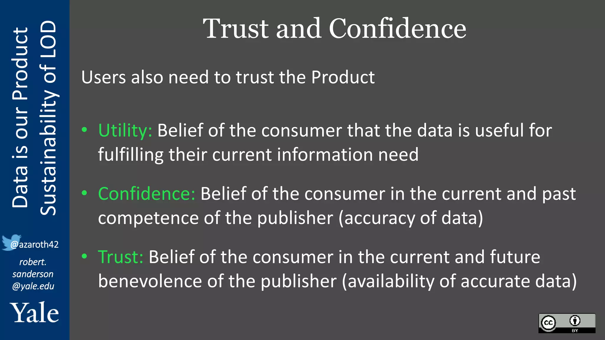 Data
is
our
Product
Sustainability
of
LOD
robert.
sanderson
@yale.edu
@azaroth42
Trust and Confidence
Users also need to trust the Product
• Utility: Belief of the consumer that the data is useful for
fulfilling their current information need
• Confidence: Belief of the consumer in the current and past
competence of the publisher (accuracy of data)
• Trust: Belief of the consumer in the current and future
benevolence of the publisher (availability of accurate data)
 